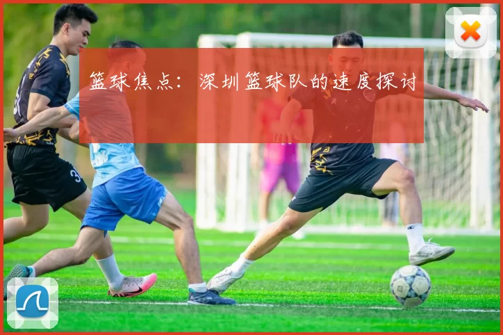 篮球焦点：深圳篮球队的速度探讨