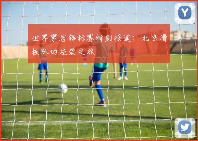 世界攀岩锦标赛特别报道：北京滑板队的逆袭之旅