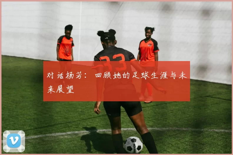 对话杨芳：回顾她的足球生涯与未来展望