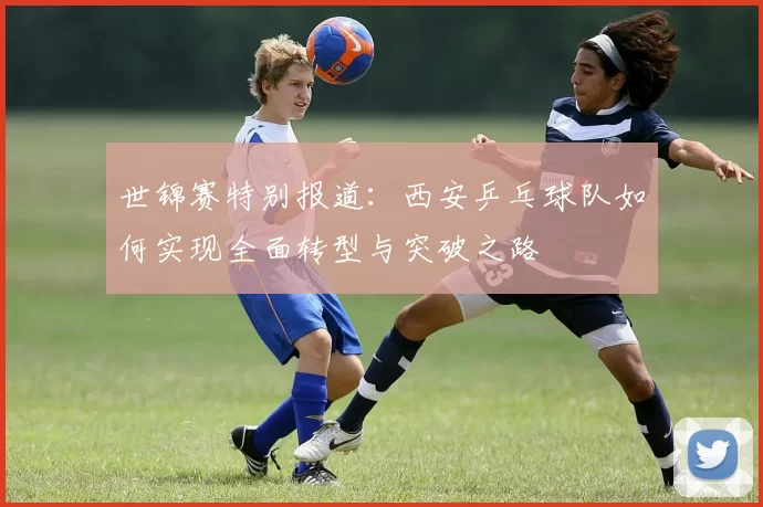 世锦赛特别报道：西安乒乓球队如何实现全面转型与突破之路