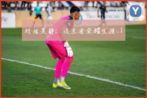 对话吴静：谈王者荣耀生涯_1