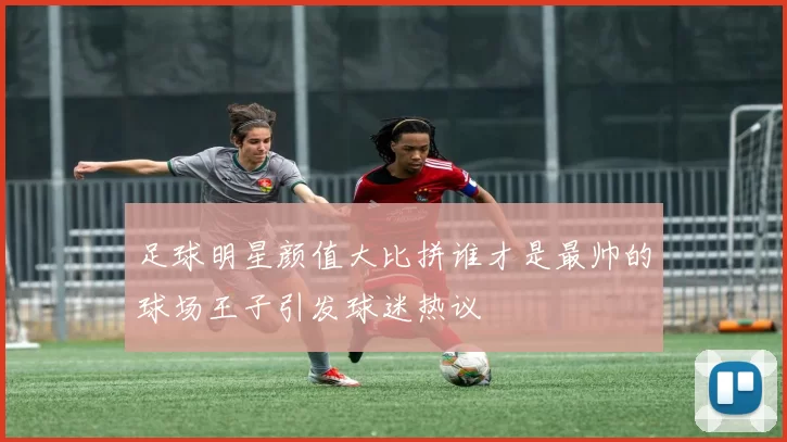 足球明星颜值大比拼谁才是最帅的球场王子引发球迷热议