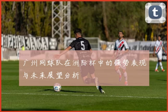 广州网球队在洲际杯中的强势表现与未来展望分析