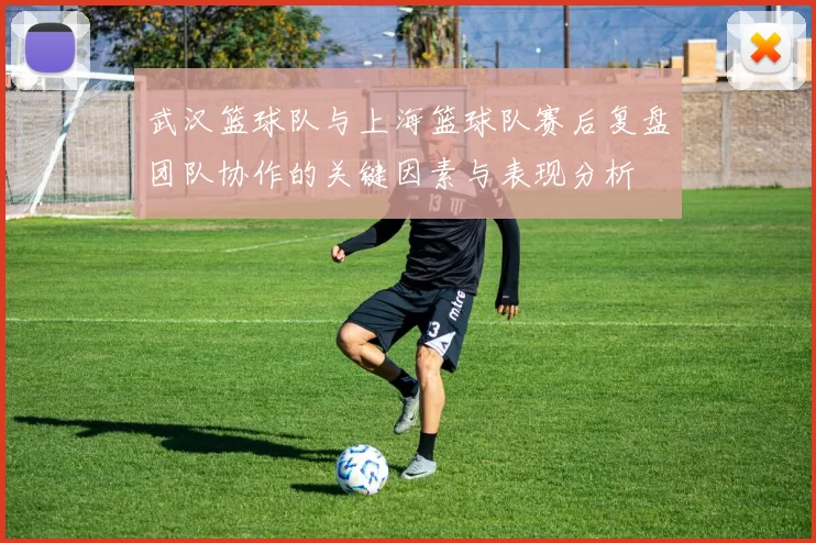 武汉篮球队与上海篮球队赛后复盘团队协作的关键因素与表现分析