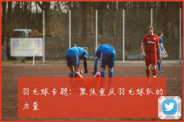 羽毛球专题：聚焦重庆羽毛球队的力量