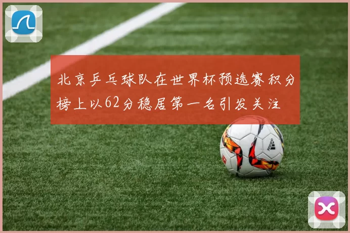 北京乒乓球队在世界杯预选赛积分榜上以62分稳居第一名引发关注