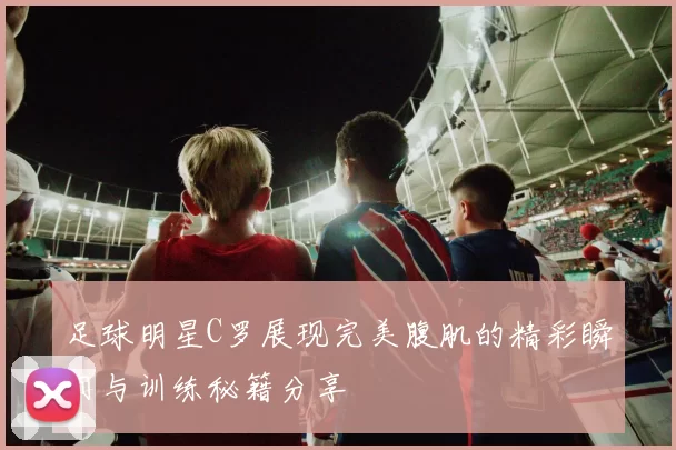 足球明星C罗展现完美腹肌的精彩瞬间与训练秘籍分享