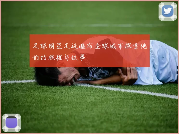 足球明星足迹遍布全球城市探索他们的旅程与故事